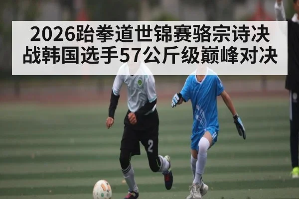2026跆拳道世锦赛骆宗诗决战韩国选手57公斤级巅峰对决